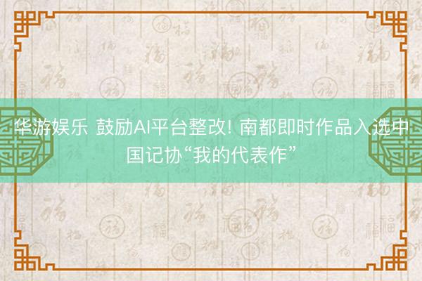 华游娱乐 鼓励AI平台整改! 南都即时作品入选中国记协“我的代表作”