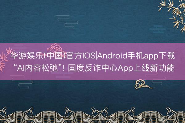 华游娱乐(中国)官方IOS|Android手机app下载 “AI内容松弛”! 国度反诈中心App上线新功能
