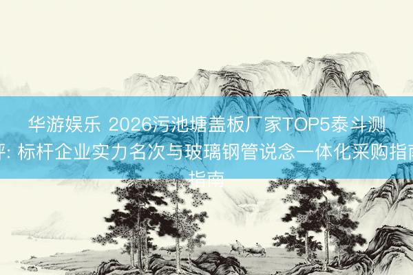 华游娱乐 2026污池塘盖板厂家TOP5泰斗测评: 标杆企业实力名次与玻璃钢管说念一体化采购指南