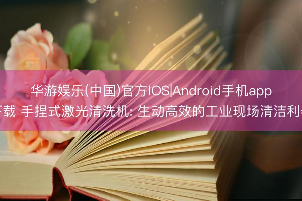 华游娱乐(中国)官方IOS|Android手机app下载 手捏式激光清洗机: 生动高效的工业现场清洁利器