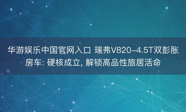 华游娱乐中国官网入口 瑞弗V820-4.5T双彭胀房车: 硬核成立， 解锁高品性旅居活命