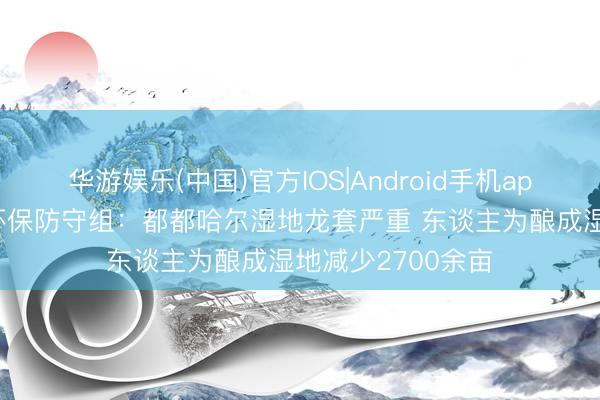 华游娱乐(中国)官方IOS|Android手机app下载 中央生态环保防守组:都都哈尔湿地龙套严重 东谈主为酿成湿地减少2700余亩