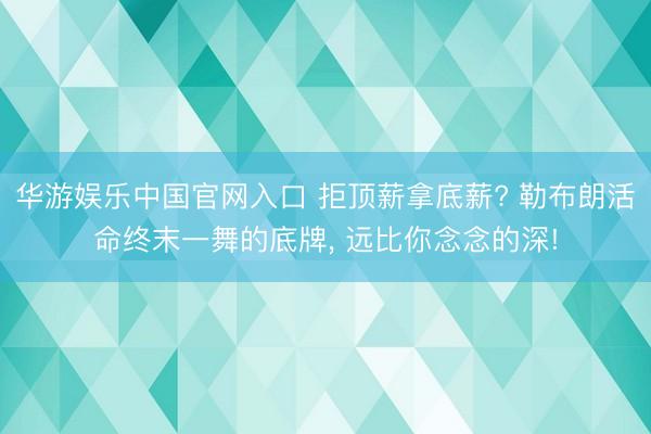 华游娱乐中国官网入口 拒顶薪拿底薪? 勒布朗活命终末一舞的底牌， 远比你念念的深!