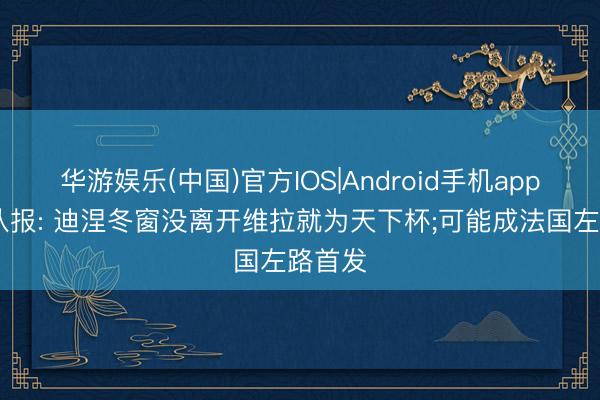 华游娱乐(中国)官方IOS|Android手机app下载 队报: 迪涅冬窗没离开维拉就为天下杯;可能成法国左路首发
