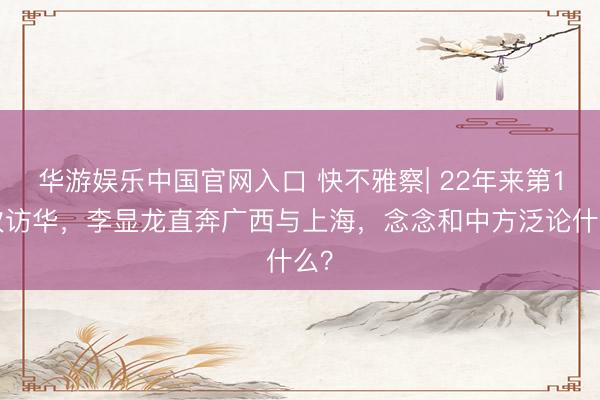 华游娱乐中国官网入口 快不雅察| 22年来第16次访华，李显龙直奔广西与上海，念念和中方泛论什么？