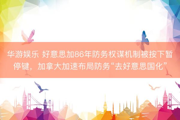 华游娱乐 好意思加86年防务权谋机制被按下暂停键，加拿大加速布局防务“去好意思国化”