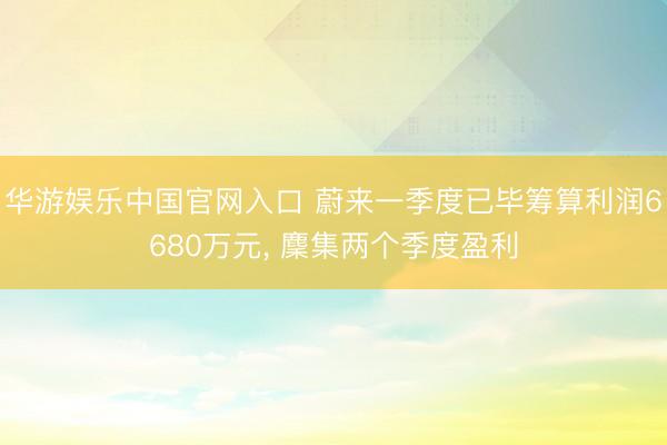 华游娱乐中国官网入口 蔚来一季度已毕筹算利润6680万元， 麇集两个季度盈利