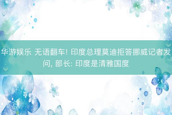 华游娱乐 无语翻车! 印度总理莫迪拒答挪威记者发问， 部长: 印度是清雅国度