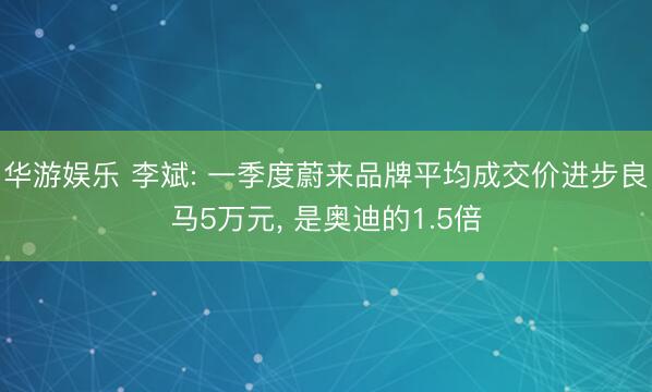 华游娱乐 李斌: 一季度蔚来品牌平均成交价进步良马5万元， 是奥迪的1.5倍