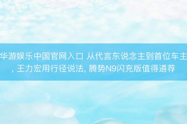 华游娱乐中国官网入口 从代言东说念主到首位车主， 王力宏用行径说法， 腾势N9闪充版值得遴荐
