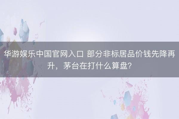 华游娱乐中国官网入口 部分非标居品价钱先降再升，茅台在打什么算盘？