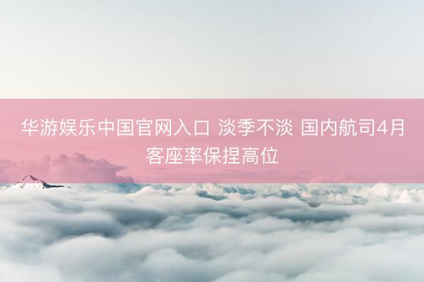 华游娱乐中国官网入口 淡季不淡 国内航司4月客座率保捏高位