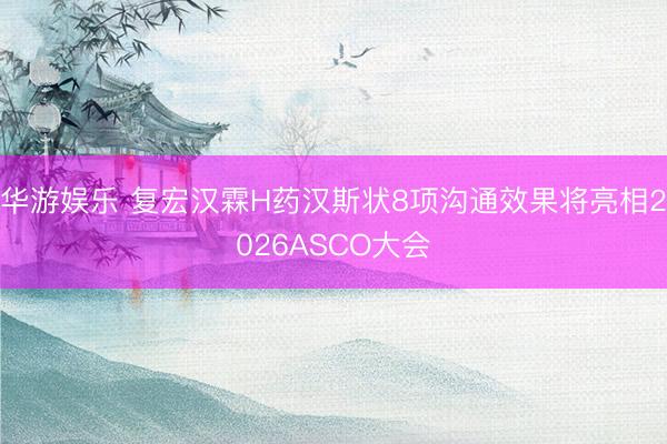 华游娱乐 复宏汉霖H药汉斯状8项沟通效果将亮相2026ASCO大会