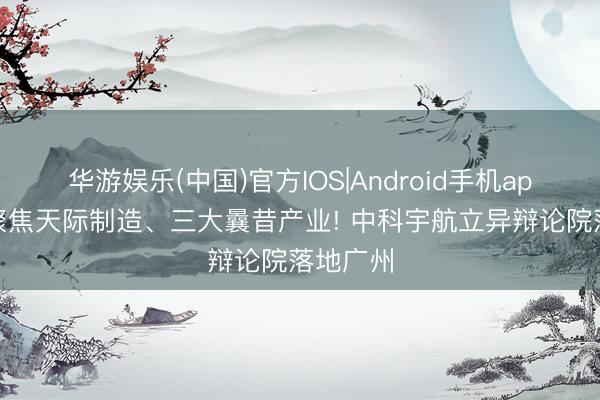 华游娱乐(中国)官方IOS|Android手机app下载 聚焦天际制造、三大曩昔产业! 中科宇航立异辩论院落地广州
