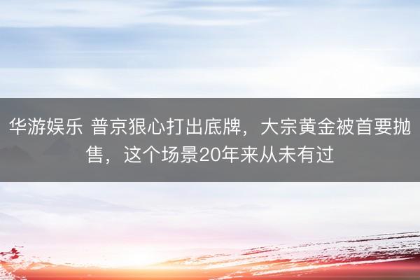 华游娱乐 普京狠心打出底牌，大宗黄金被首要抛售，这个场景20年来从未有过