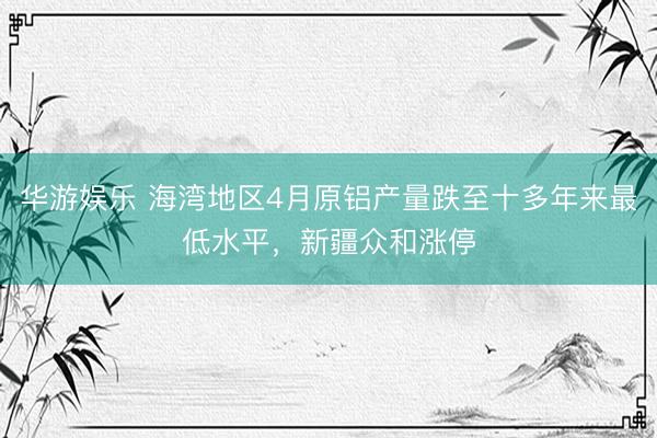 华游娱乐 海湾地区4月原铝产量跌至十多年来最低水平，新疆众和涨停