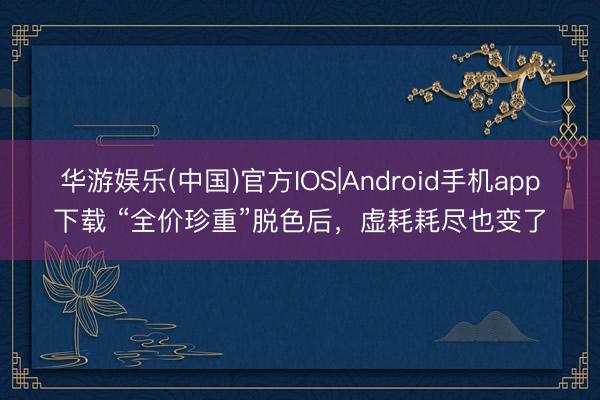 华游娱乐(中国)官方IOS|Android手机app下载 “全价珍重”脱色后，虚耗耗尽也变了