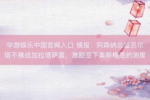 华游娱乐中国官网入口 镜报:阿森纳总监贝尔塔不雅战加拉塔萨雷,激励签下奥斯梅恩的测度