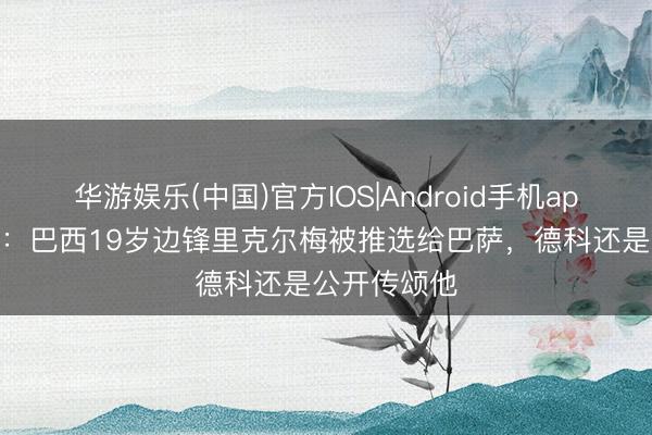 华游娱乐(中国)官方IOS|Android手机app下载 西媒：巴西19岁边锋里克尔梅被推选给巴萨，德科还是公开传颂他
