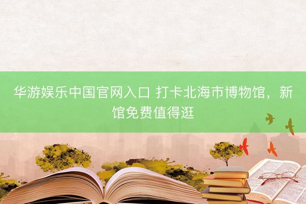 华游娱乐中国官网入口 打卡北海市博物馆，新馆免费值得逛