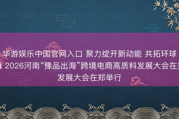 华游娱乐中国官网入口 聚力绽开新动能 共拓环球新蓝海 2026河南“豫品出海”跨境电商高质料发展大会在郑举行