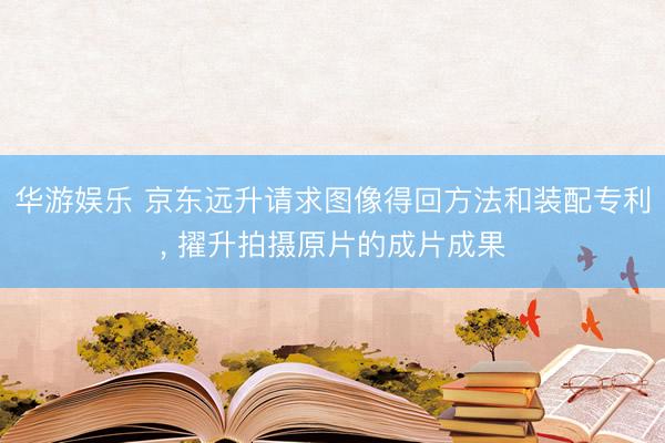 华游娱乐 京东远升请求图像得回方法和装配专利， 擢升拍摄原片的成片成果