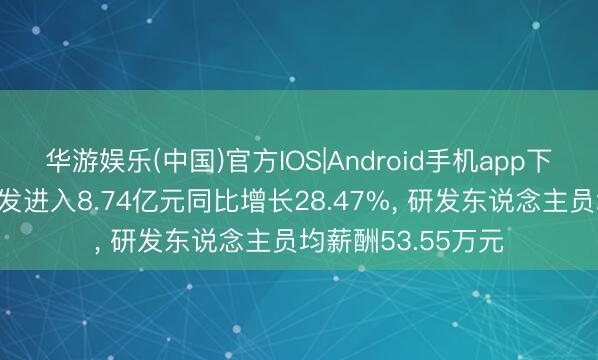 华游娱乐(中国)官方IOS|Android手机app下载 说念通科技研发进入8.74亿元同比增长28.47%， 研发东说念主员均薪酬53.55万元
