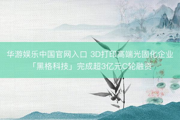 华游娱乐中国官网入口 3D打印高端光固化企业「黑格科技」完成超3亿元C轮融资