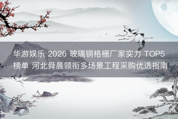 华游娱乐 2026 玻璃钢格栅厂家实力 TOP5 榜单 河北舜晨领衔多场景工程采购优选指南