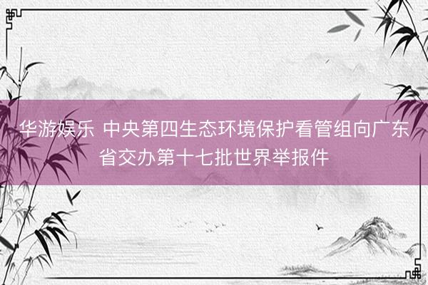 华游娱乐 中央第四生态环境保护看管组向广东省交办第十七批世界举报件