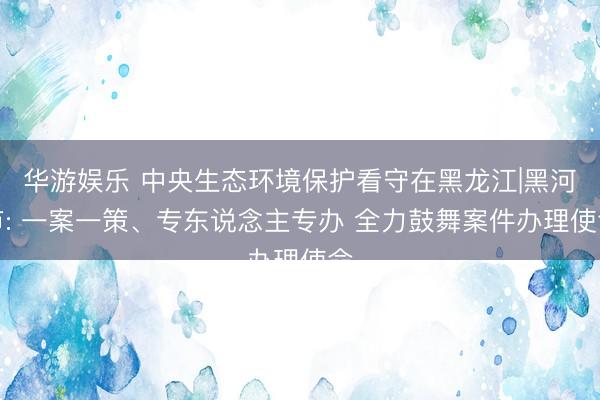 华游娱乐 中央生态环境保护看守在黑龙江|黑河市: 一案一策、专东说念主专办 全力鼓舞案件办理使命