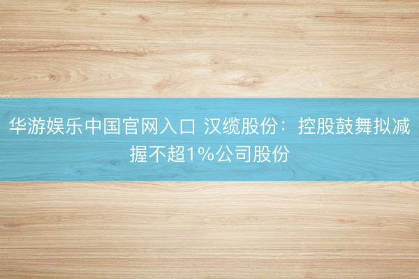 华游娱乐中国官网入口 汉缆股份：控股鼓舞拟减握不超1%公司股份