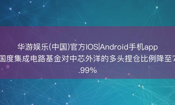 华游娱乐(中国)官方IOS|Android手机app下载 国度集成电路基金对中芯外洋的多头捏仓比例降至7.99%