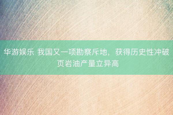 华游娱乐 我国又一项勘察斥地，获得历史性冲破 页岩油产量立异高
