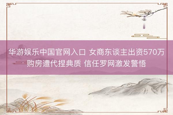 华游娱乐中国官网入口 女商东谈主出资570万购房遭代捏典质 信任罗网激发警悟