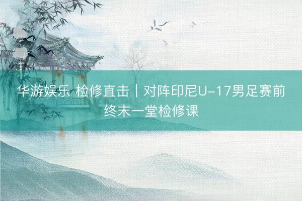 华游娱乐 检修直击｜对阵印尼U-17男足赛前终末一堂检修课
