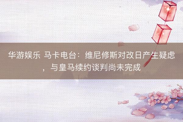 华游娱乐 马卡电台：维尼修斯对改日产生疑虑，与皇马续约谈判尚未完成