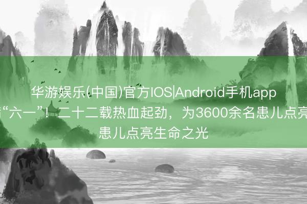 华游娱乐(中国)官方IOS|Android手机app下载 爱满“六一”！二十二载热血