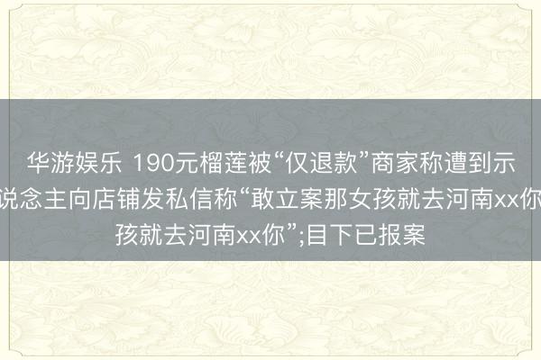 华游娱乐 190元榴莲被“仅退款”商家称遭到示寂恫吓: 有东说念主向店铺发私信称“敢立案那女孩就去河南xx你”;目下已报案
