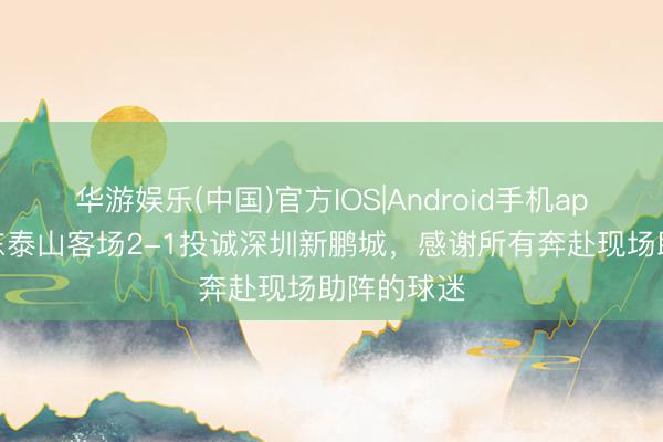 华游娱乐(中国)官方IOS|Android手机app下载 山东泰山客场2-1投诚深圳新鹏城，感谢所有奔赴现场助阵的球迷