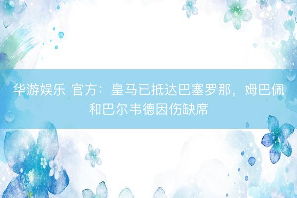 华游娱乐 官方：皇马已抵达巴塞罗那，姆巴佩和巴尔韦德因伤缺席