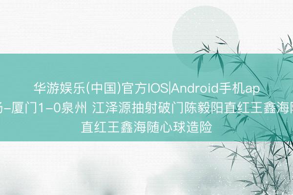 华游娱乐(中国)官方IOS|Android手机app下载 半场-厦门1-0泉州 江泽源抽射破门陈毅阳直红王鑫海随心球造险