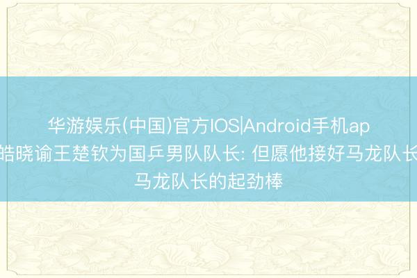 华游娱乐(中国)官方IOS|Android手机app下载 王皓晓谕王楚钦为国乒男队队长: 但愿他接好马龙队长的起劲棒