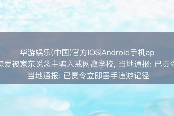 华游娱乐(中国)官方IOS|Android手机app下载 女大学生因恋爱被家东说念主骗入戒网瘾学校， 当地通报: 已责令立即罢手违游记径