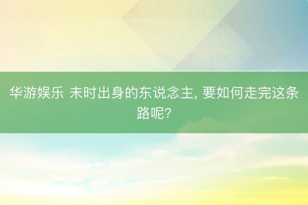 华游娱乐 未时出身的东说念主, 要如何走完这条路呢?