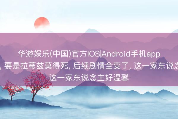 华游娱乐(中国)官方IOS|Android手机app下载 龙珠， 要是拉蒂兹莫得死， 后续剧情全变了， 这一家东说念主好温馨