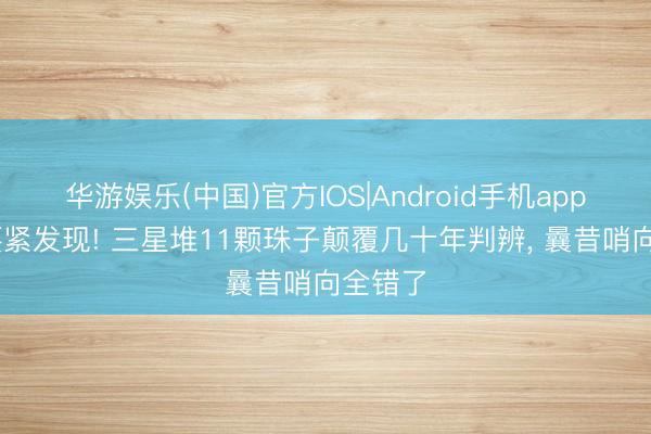 华游娱乐(中国)官方IOS|Android手机app下载 要紧发现! 三星堆11颗珠子颠覆几十年判辨， 曩昔哨向全错了