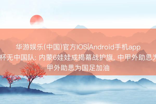 华游娱乐(中国)官方IOS|Android手机app下载 宇宙杯无中国队: 内蒙6娃娃成揭幕战护旗， 中甲外助思为国足加油
