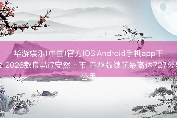 华游娱乐(中国)官方IOS|Android手机app下载 2026款良马i7安然上市 四驱版续航最高达727公里