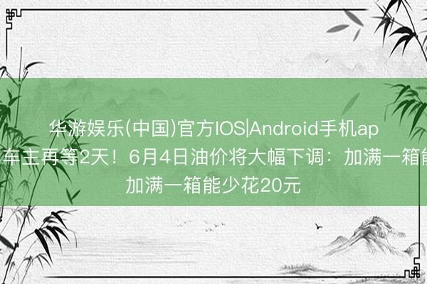 华游娱乐(中国)官方IOS|Android手机app下载 油车车主再等2天！6月4日油价将大幅下调：加满一箱能少花20元